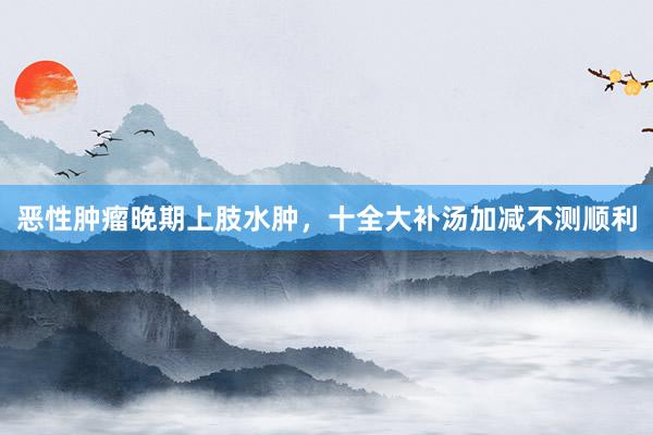 恶性肿瘤晚期上肢水肿，十全大补汤加减不测顺利
