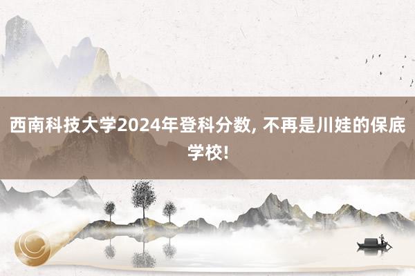西南科技大学2024年登科分数, 不再是川娃的保底学校!