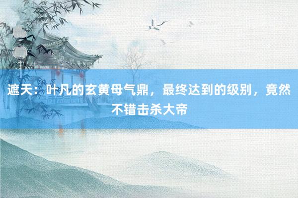 遮天：叶凡的玄黄母气鼎，最终达到的级别，竟然不错击杀大帝