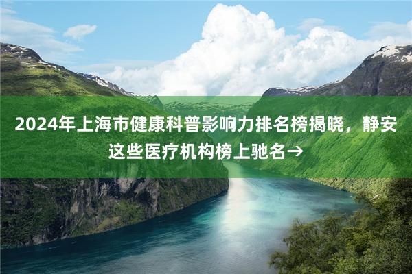 2024年上海市健康科普影响力排名榜揭晓，静安这些医疗机构榜上驰名→