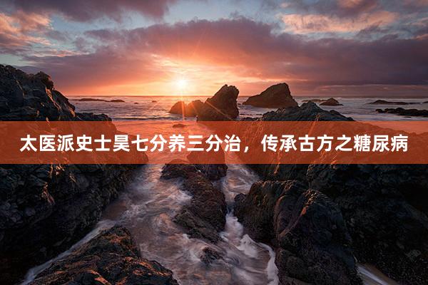 太医派史士昊七分养三分治，传承古方之糖尿病