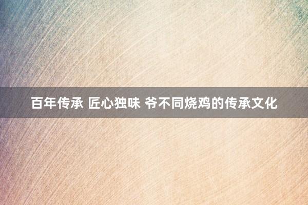 百年传承 匠心独味 爷不同烧鸡的传承文化