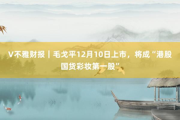 V不雅财报｜毛戈平12月10日上市，将成“港股国货彩妆第一股”