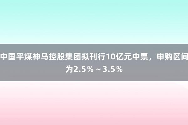 中国平煤神马控股集团拟刊行10亿元中票，申购区间为2.5％～3.5％