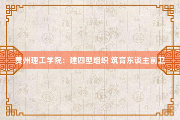 贵州理工学院：建四型组织 筑育东谈主前卫
