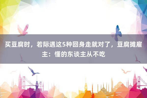 买豆腐时，若际遇这5种回身走就对了，豆腐摊雇主：懂的东谈主从不吃