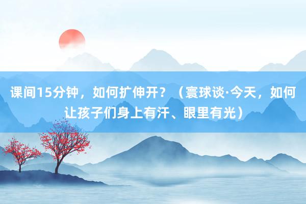 课间15分钟，如何扩伸开？（寰球谈·今天，如何让孩子们身上有汗、眼里有光）